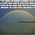 Double Rainbow | I’VE LEARNED THE HORRIBLE ACCURACY OF ALL THOSE CLICHÉS ABOUT HOW WE NEVER HAVE ENOUGH TIME WITH PEOPLE WE LOVE, ABOUT HOW THERE ARE NO ORDINARY DAYS, AND ABOUT THE TISSUE PAPER-THIN FRAGILITY OF LIFE. | image tagged in double rainbow | made w/ Imgflip meme maker