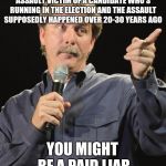 This kind of shit makes me sick | IF YOU COME OUT AS A SEXUAL ASSAULT VICTIM OF A CANDIDATE WHO'S RUNNING IN THE ELECTION AND THE ASSAULT SUPPOSEDLY HAPPENED OVER 20-30 YEARS AGO; YOU MIGHT BE A PAID LIAR | image tagged in jeff foxworthy you might be a redneck if | made w/ Imgflip meme maker