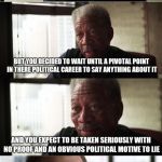Morgan Freeman Good Luck | SO SOMEONE SUPPOSEDLY WRONGED YOU DECADES AGO; BUT YOU DECIDED TO WAIT UNTIL A PIVOTAL POINT IN THERE POLITICAL CAREER TO SAY ANYTHING ABOUT IT; AND YOU EXPECT TO BE TAKEN SERIOUSLY WITH NO PROOF AND AN OBVIOUS POLITICAL MOTIVE TO LIE | image tagged in memes,morgan freeman good luck | made w/ Imgflip meme maker