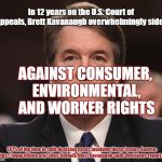 Brett Kavanaugh  | In 12 years on the U.S. Court of Appeals, Brett Kavanaugh overwhelmingly sided; AGAINST CONSUMER, ENVIRONMENTAL, AND WORKER RIGHTS; (87% of the time in split-decision cases involving these issues. Source: https://www.citizen.org/sites/default/files/kavanaugh-split-decisions-report.pdf | image tagged in brett kavanaugh,scotus,supreme court | made w/ Imgflip meme maker