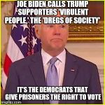 Joe Biden Face | JOE BIDEN CALLS TRUMP SUPPORTERS 'VIRULENT PEOPLE,' THE 'DREGS OF SOCIETY'; IT'S THE DEMOCRATS THAT GIVE PRISONERS THE RIGHT TO VOTE | image tagged in joe biden face | made w/ Imgflip meme maker
