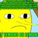 Unacceptable Lemongrab | AS YOU GO ABOUT YOUR DAILY LIFE, YOU WILL ENCOUNTER MANY LEMONS. SOUR EXPRESSIONS, SOUR ATTITUDES, SOUR AURAS! THE GOOD THING IS THAT IF YOU DON'T WANT TO BE A LEMON, YOU DON'T HAVE TO BE! JUST DON'T LET THOSE LEMONS RUB THEMSELVES ALL OVER YOU! AND YOU DON'T EVEN HAVE TO SAVE THEM !!! LET LEMONS BE LEMONS! | image tagged in unacceptable lemongrab | made w/ Imgflip meme maker
