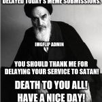 imgflip admin | YES, I SLEPT LATE AND DELAYED TODAY'S MEME SUBMISSIONS. IMGFLIP ADMIN; YOU SHOULD THANK ME FOR DELAYING YOUR SERVICE TO SATAN! DEATH TO YOU ALL! HAVE A NICE DAY! | image tagged in imgflip admin,submissions,death to you all,have a nice day | made w/ Imgflip meme maker