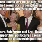 Clintons at Donald Trump Melania Wedding  | When Clinton was still an ally Trump criticized sexual accusations; it wasn't until it served political purposes that he opposed it! Roy Moore, Rob Porter, and Brett Kavanaugh, all support him politically, so regardless of evidence, he believes his political allies! | image tagged in clintons at donald trump melania wedding | made w/ Imgflip meme maker