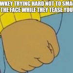 Arthur Clenched Fist | LOWKEY TRYING HARD NOT TO SMACK HIM IN THE FACE WHILE THEY TEASE YOU TO HIM | image tagged in arthur clenched fist | made w/ Imgflip meme maker