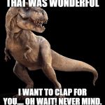 T-Rex | THAT WAS WONDERFUL; I WANT TO CLAP FOR YOU.... OH WAIT! NEVER MIND. | image tagged in t-rex | made w/ Imgflip meme maker