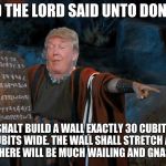 The Trump Commandments | AND THE LORD SAID UNTO DONALD; THOU SHALT BUILD A WALL EXACTLY 30 CUBITS HIGH AND 13 CUBITS WIDE. THE WALL SHALL STRETCH ALONG THE BORDER, AND THERE WILL BE MUCH WAILING AND GNASHING OF TEETH | image tagged in the trump commandments | made w/ Imgflip meme maker