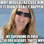 Blasey Ford | WHY WOULD I ACCUSE HIM IF IT DIDN'T REALLY HAPPEN? MY GOFUNDME IS OVER $250,000 ALREADY, THAT'S WHY! | image tagged in blasey ford | made w/ Imgflip meme maker