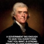 Thomas Jefferson  | A GOVERNMENT BIG ENOUGH TO GIVE YOU EVERYTHING THAT YOU WANT, IS STRONG ENOUGH TO TAKE EVERYTHING THAT YOU HAVE. ~ THOMAS JEFFERSON. | image tagged in thomas jefferson | made w/ Imgflip meme maker