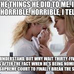 Woman consoling crying woman | THE THINGS HE DID TO ME. IT WAS HORRIBLE, HORRIBLE, I TELL YOU; I UNDERSTAND, BUT WHY WAIT THIRTY-FIVE YEARS AFTER THE FACT WHEN HE'S BEING NOMINATED TO THE SUPREME COURT TO FINALLY BREAK THE SILENCE? | image tagged in woman consoling crying woman | made w/ Imgflip meme maker