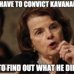 Feinstein | WE HAVE TO CONVICT KAVANAUGH; TO FIND OUT WHAT HE DID | image tagged in feinstein | made w/ Imgflip meme maker
