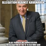 Scumbag Chuck Schumer  | CHUCK SCHUMER SAYS WE SHOULD BELIEVE DR. FORDS ALLEGATION AGAINST KAVANAUGH; IN ALL FAIRNESS WE SHOULD BELIEVE THE ALLEGATION OF THE 16 YR OLD WHO SAID SHE HAD A SEXUAL RELATIONS WITH HIM AND HAD SEVERAL ABORTIONS BEFORE COMITTING SUICIDE | image tagged in scumbag chuck schumer | made w/ Imgflip meme maker