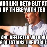 I may not like beto but... | I MAY NOT LIKE BETO BUT AT LEAST HE STOOD UP THERE WITH TED CRUZ AND; POSTURED AND DEFLECTED WITHOUT ACTUALLY ANSWERING QUESTIONS LIKE A TRUE POLITICIAN | image tagged in beto,ted cruz,ted,cruz | made w/ Imgflip meme maker