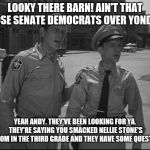 Andy Griffith | LOOKY THERE BARN! AIN'T THAT THOSE SENATE DEMOCRATS OVER YONDER? YEAH ANDY. THEY'VE BEEN LOOKING FOR YA. THEY'RE SAYING YOU SMACKED NELLIE STONE'S BOTTOM IN THE THIRD GRADE AND THEY HAVE SOME QUESTIONS | image tagged in andy griffith | made w/ Imgflip meme maker