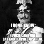 Kaiser Wilhelm | I DON'T KNOW; HE JUST CAME ONE DAY AND PERCHED UP THERE | image tagged in kaiser wilhelm | made w/ Imgflip meme maker