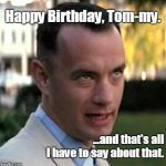 Forrest Gump again | Happy Birthday, Tom-my. ...and that's all I have to say about that. | image tagged in forrest gump again | made w/ Imgflip meme maker