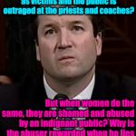 Kavanaugh | Why is it that when men report 30 year old sexual assaults, they are praised publicly as victims and the public is outraged at the priests and coaches? But when women do the same, they are shamed and abused by an indignant public? Why is the abuser rewarded when he lies with impunity                  What kind of society are we?            When is it time to respect women? | image tagged in kavanaugh | made w/ Imgflip meme maker