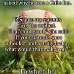 baseball | A boy on the South Side wore a Cubs cap to school. His teacher asked why he was a Cubs fan. "Because my parents are," he replied. "That's not good," she said. "If your parents were a hooker and a drug dealer, what would that make you?"; To which he responded, "A Sox fan?" | image tagged in baseball | made w/ Imgflip meme maker