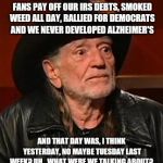 Willie Nelson Back In My Day | BACK IN MY DAY WE LET OUR FANS PAY OFF OUR IRS DEBTS, SMOKED WEED ALL DAY, RALLIED FOR DEMOCRATS AND WE NEVER DEVELOPED ALZHEIMER'S; AND THAT DAY WAS, I THINK YESTERDAY, NO MAYBE TUESDAY LAST WEEK? UH...WHAT WERE WE TALKING ABOUT? | image tagged in willie nelson back in my day | made w/ Imgflip meme maker