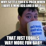 Go F Yourself | WHY SETTLE FOR A 6-PACK WHEN I HAVE A MINI KEG AND A HALF...... THAT JUST EQUALS WAY MORE FUN BABY | image tagged in go f yourself | made w/ Imgflip meme maker