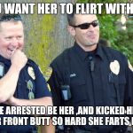laughing cops | YOU WANT HER TO FLIRT WITH US; WE ARRESTED BE HER ,AND KICKED HER IN HER FRONT BUTT SO HARD SHE FARTS BLOOD. | image tagged in laughing cops | made w/ Imgflip meme maker