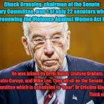 Chuck Grassley | Chuck Grassley, chairman of the Senate Judiciary Committee, was 1 of only 22 senators who voted NO on renewing the Violence Against Women Act in 2013; He was joined by Orrin Hatch, Lindsey Graham, Ted Cruz, John Cornyn, and Mike Lee. They all sit on the Senate Judiciary Committee which is scheduled to "hear" Dr Cristine Blasey-Ford.                                                             Think about this. | image tagged in chuck grassley | made w/ Imgflip meme maker