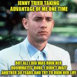 I May Not Be A Smart Man. But I Know What Political Vindictiveness Is | JENNY TRIED TAKING ADVANTAGE OF ME ONE TIME; BUT ALL I DID WAS RUIN HER ROOMMATES' ROBE. I DIDN'T WAIT ANOTHER 30 YEARS AND TRY TO RUIN HER LIFE | image tagged in forrest gump,christine blasey ford,brett kavanaugh,memes,sexual harassment | made w/ Imgflip meme maker