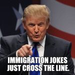 Trump immigration policy | IMMIGRATION JOKES JUST CROSS THE LINE. | image tagged in trump immigration policy | made w/ Imgflip meme maker