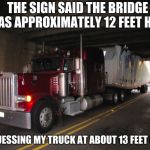 Stuck Truck | THE SIGN SAID THE BRIDGE WAS APPROXIMATELY 12 FEET HIGH; I'M GUESSING MY TRUCK AT ABOUT 13 FEET OR SO | image tagged in stuck truck | made w/ Imgflip meme maker