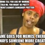 You know who you are  | IMMA TELL YOU LIKE MY MOMMA TOLD ME, YOU MIGHT BE PRETTY BUT THERE’S ALWAYS SOMEBODY PRETTIER; SAME GOES FOR MEMES, THERE’S ALWAYS SOMEONE MORE CREATIVE | image tagged in memes,hide yo kids hide yo wife,world is falling apart and youre whining | made w/ Imgflip meme maker