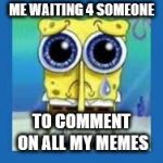 spongbob sad meme | ME WAITING 4 SOMEONE; TO COMMENT ON ALL MY MEMES | image tagged in spongbob sad meme | made w/ Imgflip meme maker