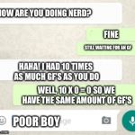 Comeback | HOW ARE YOU DOING NERD? FINE; STILL WAITING FOR AN GF; HAHA! I HAD 10 TIMES AS MUCH GF'S AS YOU DO; WELL, 10 X 0 = 0 SO WE HAVE THE SAME AMOUNT OF GF'S; POOR BOY | image tagged in whatsapp layout,rip | made w/ Imgflip meme maker