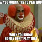 homey the clown | HOW YOU GONNA TRY TO PLAY HOMEY; WHEN YOU KNOW HOMEY DON’T PLAY THAT | image tagged in homey the clown,homey dont play that,clown | made w/ Imgflip meme maker