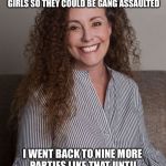 Julie Swetnick accuser number three in what is looking like a gang assault on Kavanaugh 
 | AND SO THEN AFTER BEING AN ADULT AT A HIGH SCHOOL PARTY AND WITNESSING DRUGGING OF MINOR GIRLS SO THEY COULD BE GANG ASSAULTED; I WENT BACK TO NINE MORE PARTIES LIKE THAT UNTIL I WAS THE VICTIM AND NEVER REPORTED IT UNTIL 30 YEARS LATER | image tagged in julie swetnick,brett kavanaugh,sexual assault,supreme court,memes | made w/ Imgflip meme maker