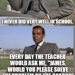 James Bond: Problem Eliminator | I NEVER DID VERY WELL IN SCHOOL. EVERY DAY THE TEACHER WOULD ASK ME, "JAMES, WOULD YOU PLEASE SOLVE THE PROBLEM ON THE BOARD?"; BUT I'M MORE OF A PROBLEM ELIMINATOR.... | image tagged in bad pun bond,james bond,007,bond,bad pun | made w/ Imgflip meme maker