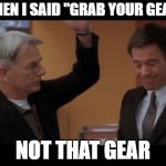 And that is why I left NCIS | WHEN I SAID "GRAB YOUR GEAR"; NOT THAT GEAR | image tagged in dirty meme week | made w/ Imgflip meme maker