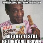 Bill Cosby Pudding | SORRY, BILL, BUT WHERE YOU'RE GOING, THEY WON'T BE FROZEN; BUT THEY'LL STILL BE LONG AND BROWN. | image tagged in bill cosby pudding | made w/ Imgflip meme maker