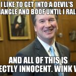 It Depends On What The Definition Of 'Boof' Is.. | I LIKE TO GET INTO A DEVIL'S TRIANGLE AND BOOF UNTIL I RALPH; AND ALL OF THIS IS PERFECTLY INNOCENT. WINK WINK.. | image tagged in brett kavanaugh | made w/ Imgflip meme maker