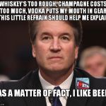 As A Matter Of Fact I Like Beer-Lyric From Tom T. Hall Song | WHISKEY'S TOO ROUGH, CHAMPAGNE COSTS TOO MUCH, VODKA PUTS MY MOUTH IN GEAR, THIS LITTLE REFRAIN SHOULD HELP ME EXPLAIN; AS A MATTER OF FACT, I LIKE BEER | image tagged in brett kavanaugh | made w/ Imgflip meme maker