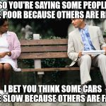 Logic is not some peoples strong suit. | SO YOU'RE SAYING SOME PEOPLE ARE POOR BECAUSE OTHERS ARE RICH. I BET YOU THINK SOME CARS ARE SLOW BECAUSE OTHERS ARE FAST. | image tagged in forrest gump | made w/ Imgflip meme maker