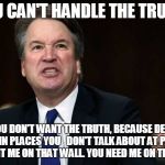 Brett Kavanaugh | YOU CAN'T HANDLE THE TRUTH! YOU DON'T WANT THE TRUTH, BECAUSE DEEP DOWN IN PLACES YOU 

DON'T TALK ABOUT AT PARTIES, YOU WANT ME ON THAT WALL. YOU NEED ME ON THAT WALL. | image tagged in brett kavanaugh | made w/ Imgflip meme maker