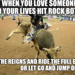 Bull riding | WHEN YOU LOVE SOMEONE AND YOUR LIVES HIT ROCK BOTTOM; DO YOU GRAB THE REIGNS AND RIDE THE FULL EIGHT SECONDS                                OR LET GO AND JUMP OFF ??? | image tagged in bull riding | made w/ Imgflip meme maker