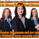 Strong Women | Men: Before you make comments about Dr. Blasey Ford or Brett Kavanaugh, remember the woman you are talking to has PROBABLY been sexually assaulted. | image tagged in strong women | made w/ Imgflip meme maker