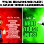 Mario Vs. Luigi | WHAT DO THE MARIO BROTHERS HAVE TO SAY ABOUT HIROSHIMA AND NAGASAKI? THE DECISION TO NUKE JAPAN BY PRESIDENT TRUMAN WAS COMPLETELY UNJUSTIFIED AS THE JAPANESE WERE ALREADY ON THE VERGE OF SURRENDER. NUKE THOSE NIPS! | image tagged in mario vs luigi | made w/ Imgflip meme maker