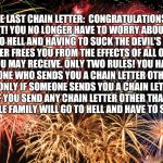 Congratulations | THE LAST CHAIN LETTER:  CONGRATULATIONS!!! YOU MADE IT! YOU NO LONGER HAVE TO WORRY ABOUT BAD LUCK, OR GOING TO HELL AND HAVING TO SUCK THE DEVIL'S DICK!!! THIS CHAIN LETTER FREES YOU FROM THE EFFECTS OF ALL OTHER CHAIN LETTERS YOU MAY RECEIVE. ONLY TWO RULES! YOU HAVE TO SEND THIS TO ANYONE WHO SENDS YOU A CHAIN LETTER OTHER THAN THIS ONE, BUT ONLY IF SOMEONE SENDS YOU A CHAIN LETTER FIRST! RULE #2, IF YOU SEND ANY CHAIN LETTER OTHER THAN THIS ONE, YOU AND YOU'RE WHOLE FAMILY WILL GO TO HELL AND HAVE TO SUCK THE DEVIL'S DICK. | image tagged in congratulations | made w/ Imgflip meme maker