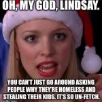 Mean girls fetch | OH, MY GOD, LINDSAY. YOU CAN’T JUST GO AROUND ASKING PEOPLE WHY THEY’RE HOMELESS AND STEALING THEIR KIDS.
IT’S SO UN-FETCH. | image tagged in mean girls fetch | made w/ Imgflip meme maker