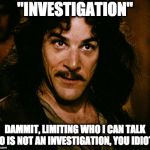Iñigo Montoya | "INVESTIGATION"; DAMMIT, LIMITING WHO I CAN TALK TO IS NOT AN INVESTIGATION, YOU IDIOT. | image tagged in iigo montoya | made w/ Imgflip meme maker