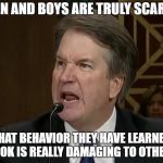 What Boys Are Doing Isn't OK.  Parents should teach us better. | MEN AND BOYS ARE TRULY SCARED; THAT BEHAVIOR THEY HAVE LEARNED IS OK IS REALLY DAMAGING TO OTHERS | image tagged in raging kavanaugh,hysterical,angry,sexual harassment,sexual assault,rape | made w/ Imgflip meme maker