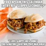 KavSloppyJoes | "JUDGE KAVANAUGH, CAN YOU EXPLAIN THIS CALENDAR ENTRY REF "SLOPPY SECONDS"?"; "I LOVE SLOPPY JOES.  DON'T YOU, SENATOR?  GEOTWN PREP HAD GREAT SLOPPY JOES.  I ALWAYS GOT SECONDS." | image tagged in sjoememe | made w/ Imgflip meme maker