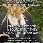 Straw Man | THE STRAW THEY STUFFED INTO ME FOR THIS ROUND IS THE CLAIM DR. CHRISTINE BLASEY FORD SAID SHE MADE A CELL PHONE CALL TO A FRIEND IN 1982 AFTER THE ASSAULT. THEY CANNOT CITE A SOURCE. BUT THEY SPREAD THE LIE ANYWAY. SO DO YOU UNDERSTAND THE "STRAW MAN FALLACY " YET? LIE ABOUT WHAT WAS SAID THEN DISPROVE THE LIE (WHICH WAS YOURS) LIKE KNOCKING DOWN A STRAW MAN YOU PUT UP. AN EDUCATIONAL SERVICE OF NO MORE MR. NICE GUY. | image tagged in straw man | made w/ Imgflip meme maker